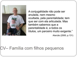 A conjugalidade não pode ser
             anulada, nem mesmo
             ocultada, pela parentalidade; tem
             que ser com ela articulada. Mas
             também sabemos que a
             parentalidade é, a todos os
             títulos, um parceiro muito exigente.”
                                 Alarcão (2000, p.131)




CV– Família com filhos pequenos
 