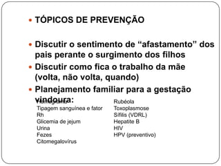  TÓPICOS DE PREVENÇÃO


 Discutir o sentimento de “afastamento” dos
  pais perante o surgimento dos filhos
 Discutir como fica o trabalho da mãe
  (volta, não volta, quando)
 Planejamento familiar para a gestação
  vindoura:
   Hemograma           Rubéola
  Tipagem sanguínea e fator   Toxoplasmose
  Rh                          Sífilis (VDRL)
  Glicemia de jejum           Hepatite B
  Urina                       HIV
  Fezes                       HPV (preventivo)
  Citomegalovírus
 