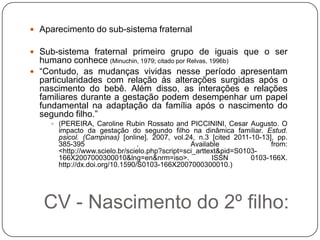  Aparecimento do sub-sistema fraternal

 Sub-sistema fraternal primeiro grupo de iguais que o ser
  humano conhece (Minuchin, 1979; citado por Relvas, 1996b)
 “Contudo, as mudanças vividas nesse período apresentam
  particularidades com relação às alterações surgidas após o
  nascimento do bebê. Além disso, as interações e relações
  familiares durante a gestação podem desempenhar um papel
  fundamental na adaptação da família após o nascimento do
  segundo filho.”
      (PEREIRA, Caroline Rubin Rossato and PICCININI, Cesar Augusto. O
       impacto da gestação do segundo filho na dinâmica familiar. Estud.
       psicol. (Campinas) [online]. 2007, vol.24, n.3 [cited 2011-10-13], pp.
       385-395                   .               Available               from:
       <http://www.scielo.br/scielo.php?script=sci_arttext&pid=S0103-
       166X2007000300010&lng=en&nrm=iso>.               ISSN       0103-166X.
       http://dx.doi.org/10.1590/S0103-166X2007000300010.)




   CV - Nascimento do 2º filho:
 