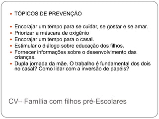  TÓPICOS DE PREVENÇÃO

 Encorajar um tempo para se cuidar, se gostar e se amar.
 Priorizar a máscara de oxigênio
 Encorajar um tempo para o casal.
 Estimular o diálogo sobre educação dos filhos.
 Fornecer informações sobre o desenvolvimento das
  crianças.
 Dupla jornada da mãe. O trabalho é fundamental dos dois
  no casal? Como lidar com a inversão de papéis?




CV– Família com filhos pré-Escolares
 