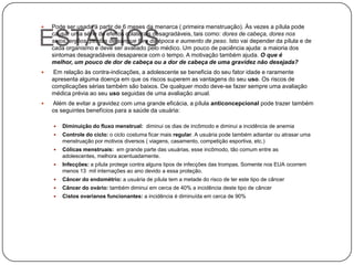    Pode ser usada à partir de 6 meses da menarca ( primeira menstruação). Às vezes a pílula pode

ESTÁGIOS
    causar uma série de efeitos colaterais desagradáveis, tais como: dores de cabeça, dores nos
    seios, enjôos, perdas de sangue fora da época e aumento de peso. Isto vai depender da pílula e de
    cada organismo e deve ser avaliado pelo médico. Um pouco de paciência ajuda: a maioria dos
    sintomas desagradáveis desaparece com o tempo. A motivação também ajuda. O que é
    melhor, um pouco de dor de cabeça ou a dor de cabeça de uma gravidez não desejada?
    Em relação às contra-indicações, a adolescente se beneficia do seu fator idade e raramente
    apresenta alguma doença em que os riscos superem as vantagens do seu uso. Os riscos de
    complicações sérias também são baixos. De qualquer modo deve-se fazer sempre uma avaliação
    médica prévia ao seu uso seguidas de uma avaliação anual.
   Além de evitar a gravidez com uma grande eficácia, a pílula anticoncepcional pode trazer também
    os seguintes benefícios para a saúde da usuária:

       Diminuição do fluxo menstrual: diminui os dias de incômodo e diminui a incidência de anemia
       Controle do ciclo: o ciclo costuma ficar mais regular. A usuária pode também adiantar ou atrasar uma
        menstruação por motivos diversos ( viagens, casamento, competição esportiva, etc.)
       Cólicas menstruais: em grande parte das usuárias, esse incômodo, tão comum entre as
        adolescentes, melhora acentuadamente.
       Infecções: a pílula protege contra alguns tipos de infecções das trompas. Somente nos EUA ocorrem
        menos 13 mil internações ao ano devido a essa proteção.
       Câncer do endométrio: a usuária de pílula tem a metade do risco de ter este tipo de câncer
       Câncer do ovário: também diminui em cerca de 40% a incidência deste tipo de câncer
       Cistos ovarianos funcionantes: a incidência é diminuída em cerca de 90%
 