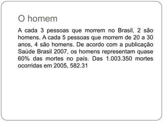 O homem
A cada 3 pessoas que morrem no Brasil, 2 são
homens. A cada 5 pessoas que morrem de 20 a 30
anos, 4 são homens. De acordo com a publicação
Saúde Brasil 2007, os homens representam quase
60% das mortes no país. Das 1.003.350 mortes
ocorridas em 2005, 582.31
 