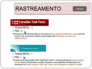 RASTREAMENTO 50 ANOS)
   PSA / TOQUE RETAL (>
                        Câncer




 TOQUE RETAL – C
 PSA – D
“Exclusion is recommended on the basis of low positive predictive value and the
  known risk of adverse affects associated with therapies of unproven
  effectiveness”




 TOQUE RETAL – I
 PSA - I
“Screening is associated with important harms, including frequent false-positive
  results and unnecessary anxiety, biopsies, and potential complications of
  treatment of some cancers that may never have affected a patient's health”
 
