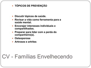  TÓPICOS DE PREVENÇÃO



    Discutir tópicos de saúde.
    Revisar a vida como ferramenta para a
       saúde mental.
      Encorajar interesses individuais e
       compartilhados.
      Preparar para lidar com a perda do
       companheiro(a).
      Osteoporose
      Artroses e artrites




CV - Famílias Envelhecendo
 