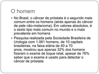 O homem
 No Brasil, o câncer de próstata é o segundo mais
  comum entre os homens (atrás apenas do câncer
  de pele não-melanoma). Em valores absolutos, é
  o sexto tipo mais comum no mundo e o mais
  prevalente em homens
 Pesquisa realizada pela Sociedade Brasileira de
  Urologia com 1.061 homens, de 10 capitais
  brasileiras, na faixa etária de 40 a 70
  anos, mostrou que apenas 32% dos homens
  fizeram o exame de toque retal, apesar de 76%
  saber que o exame é usado para detectar o
  câncer de próstata
 