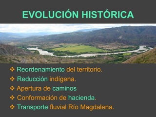 EVOLUCIÓN HISTÓRICA 
 Reordenamiento del territorio. 
 Reducción indígena. 
 Apertura de caminos 
 Conformación de hacienda. 
 Transporte fluvial Río Magdalena. 
 