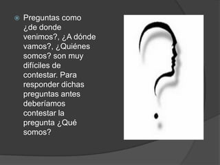 Preguntas como ¿de donde venimos?, ¿A dónde vamos?, ¿Quiénes somos? son muy difíciles de contestar. Para responder dichas preguntas antes deberíamos contestar la pregunta ¿Qué somos? 