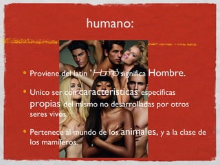 humano: Proviene del latin  ‘ Homo ’  significa  Hombre. Unico ser con  caracteristicas  especificas  propias  del mismo no desarrolladas por otros seres vivos. Pertenece al mundo de los  animales,  y a la clase de los mamíferos. 