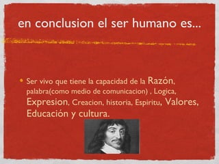 en conclusion el ser humano es... Ser vivo que tiene la capacidad de la  Razón ,  palabra(como medio de comunicacion) ,  Logica,  Expresion , Creacion, historia, Espiritu , Valores,   Educación y cultura. 