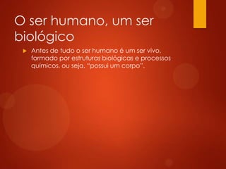 O ser humano, um ser
biológico


Antes de tudo o ser humano é um ser vivo,
formado por estruturas biológicas e processos
químicos, ou seja, “possui um corpo”.

 