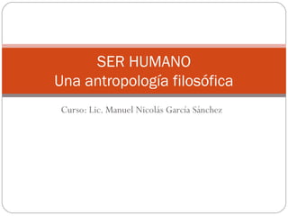 SER HUMANO
Una antropología filosófica
 Curso: Lic. Manuel Nicolás García Sánchez
 
