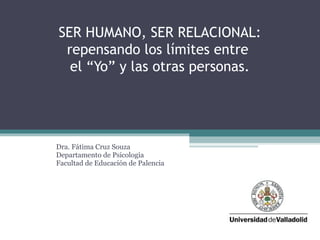 SER HUMANO, SER RELACIONAL:
repensando los límites entre
el “Yo” y las otras personas.
Dra. Fátima Cruz Souza
Departamento de Psicología
Facultad de Educación de Palencia
 