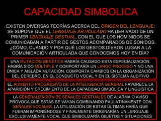 CAPACIDAD SIMBOLICA EXISTEN DIVERSAS TEORÍAS ACERCA DEL  ORIGEN DEL LENGUAJE : SE SUPONE QUE EL  LENGUAJE ARTICULADO  HA DERIVADO DE UN PRIMER  LENGUAJE GESTUAL , CON EL QUE LOS HOMÍNIDOS SE COMUNICABAN A PARTIR DE GESTOS ACOMPAÑADOS DE SONIDOS. ¿CÓMO, CUÁNDO Y POR QUÉ LOS GESTOS DIERON LUGAR A LA COMUNICACIÓN ARTICULADA QUE CONOCEMOS HOY EN DÍA? UNA  MUTACIÓN GENÉTICA  HABRÍA CAUSADO ESTA ESPECIALIZACIÓN: HABRÍA SIDO  MÚLTIPLE  Y COMPORTARÍA UN  LARGO PROCESO  Y NO UNA ÚNICA Y AISLADA MUTACIÓN, COMPORTA CAMBIOS EN LA ORGANIZACIÓN DEL CEREBRO, EN EL CONDUCTO VOCAL Y EN EL SISTEMA AUDITIVO EL  AUMENTO PROGRESIVO DE LA INTELIGENCIA GENERAL  FAVORECE LA APARICIÓN Y CRECIMIENTO DE LA CAPACIDAD SIMBÓLICA Y LINGÜÍSTICA LA  GENERALIZACIÓN DE SEÑALES GESTUALES  DE ALARMA O AVISO PROVOCA QUE ÉSTAS SE VAYAN COMBINANDO PAULATINAMENTE CON  SEÑALES VOCALES . LA UTILIZACIÓN DE ESTAS ÚLTIMAS HARÍA QUE FUERAN IMPONIÉNDOSE Y FINALMENTE ORIGINARÍAN UN LENGUAJE EXCLUSIVAMENTE VOCAL QUE SIMBOLIZARÍA OBJETOS Y SITUACIONES 