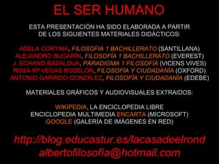 ESTA PRESENTACIÓN HA SIDO ELABORADA A PARTIR DE LOS SIGUIENTES MATERIALES DIDÁCTICOS: ADELA CORTINA ,  FILOSOFIA 1 BACHILLERATO  (SANTILLANA) ALEJANDRO BUGARÍN ,  FILOSOFÍA 1 BACHILLERATO  (EVEREST) J. ECHANO BASALDUA ,  PARADIGMA 1 FILOSOFÍA  (VICENS VIVES) ROSA Mª VEGAS BODELÓN ,  FILOSOFÍA Y CIUDADANÍA  (OXFORD) ANTONIO GARRIDO GONZÁLEZ ,  FILOSOFÍA Y CIUDADANÍA  (EDEBE) MATERIALES GRÁFICOS Y AUDIOVISUALES EXTRAIDOS: WIKIPEDIA , LA ENCICLOPEDIA LIBRE ENCICLOPEDIA MULTIMEDIA  ENCARTA  (MICROSOFT) GOOGLE  (GALERÍA DE IMÁGENES EN RED) http://blog.educastur.es/lacasadeelrond albertofilosofía@hotmail.com EL SER HUMANO 