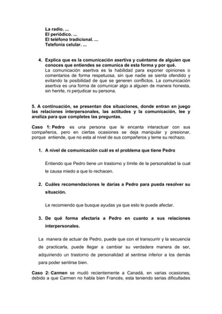 La radio. ...
El periódico. ...
El teléfono tradicional. ...
Telefonía celular. ...
4. Explica que es la comunicación asertiva y cuéntame de alguien que
conoces que entiendes se comunica de esta forma y por qué.
La comunicación asertiva es la habilidad para exponer opiniones o
comentarios de forma respetuosa, sin que nadie se sienta ofendido y
evitando la posibilidad de que se generen conflictos. La comunicación
asertiva es una forma de comunicar algo a alguien de manera honesta,
sin herirle, ni perjudicar su persona.
5. A continuación, se presentan dos situaciones, donde entran en juego
las relaciones interpersonales, las actitudes y la comunicación, lee y
analiza para que completes las preguntas.
Caso 1: Pedro es una persona que le encanta interactuar con sus
compañeros, pero en ciertas ocasiones se deja manipular y presionar,
porque entiende, que no esta al nivel de sus compañeros y teme su rechazo.
1. A nivel de comunicación cuál es el problema que tiene Pedro
Entiendo que Pedro tiene un trastorno y límite de la personalidad la cual
le causa miedo a que lo rechacen.
2. Cuáles recomendaciones le darías a Pedro para pueda resolver su
situación.
Le recomiendo que busque ayudas ya que esto le puede afectar.
3. De qué forma afectaría a Pedro en cuanto a sus relaciones
interpersonales.
La manera de actuar de Pedro, puede que con el transcurrir y la secuencia
de practicarla, puede llegar a cambiar su verdadera manera de ser,
adquiriendo un trastorno de personalidad al sentirse inferior a los demás
para poder sentirse bien.
Caso 2: Carmen se mudó recientemente a Canadá, en varias ocasiones,
debido a que Carmen no habla bien Francés, esta teniendo serias dificultades
 