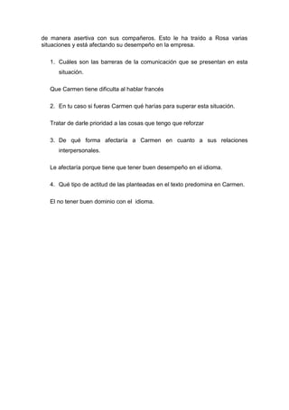 de manera asertiva con sus compañeros. Esto le ha traído a Rosa varias
situaciones y está afectando su desempeño en la empresa.
1. Cuáles son las barreras de la comunicación que se presentan en esta
situación.
Que Carmen tiene dificulta al hablar francés
2. En tu caso si fueras Carmen qué harías para superar esta situación.
Tratar de darle prioridad a las cosas que tengo que reforzar
3. De qué forma afectaría a Carmen en cuanto a sus relaciones
interpersonales.
Le afectaría porque tiene que tener buen desempeño en el idioma.
4. Qué tipo de actitud de las planteadas en el texto predomina en Carmen.
El no tener buen dominio con el idioma.
 