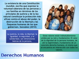 La existencia de una Constitución
mundial, escrita que exprese la
voluntad soberana de las personas y
sus familias en términos de los
principios de justicia y de la ley
natural constituye la protección más
eficaz contra el abuso del poder, la
destrucción de la libertad y las
flaquezas humanas de los que
gobiernen. González (2010)
Estos valores están indisolublemente
unidos por su raíz y fundamento: El valor
de la dignidad de la persona humana, de
allí la legitimidad y fundamento de un
concreto derecho humano, el mismo que
se encuentra en interacción con todos los
valores.
La justicia, la vida, la libertad, la
igualdad, la seguridad, y la
solidaridad, son dimensiones
básicas de la persona,
 