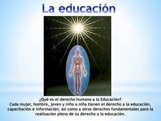 ¿Qué es el derecho humano a la Educación?
Cada mujer, hombre, joven y niño o niña tienen el derecho a la educación,
capacitación e información; así como a otros derechos fundamentales para la
realización plena de su derecho a la educación.
 