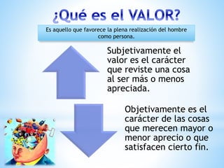 Subjetivamente el
valor es el carácter
que reviste una cosa
al ser más o menos
apreciada.
Objetivamente es el
carácter de las cosas
que merecen mayor o
menor aprecio o que
satisfacen cierto fin.
Es aquello que favorece la plena realización del hombre
como persona.
 