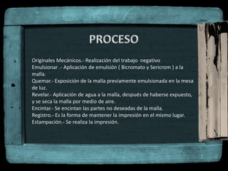Originales Mecánicos.- Realización del trabajo negativo
Emulsionar .- Aplicación de emulsión ( Bicromato y Sericrom ) a la
malla.
Quemar.- Exposición de la malla previamente emulsionada en la mesa
de luz.
Revelar.- Aplicación de agua a la malla, después de haberse expuesto,
y se seca la malla por medio de aire.
Encintar.- Se encintan las partes no deseadas de la malla.
Registro.- Es la forma de mantener la impresión en el mismo lugar.
Estampación.- Se realiza la impresión.
 