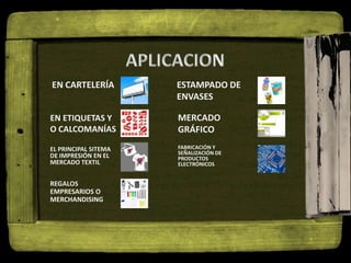 EN CARTELERÍA
EN ETIQUETAS Y
O CALCOMANÍAS
EL PRINCIPAL SITEMA
DE IMPRESIÓN EN EL
MERCADO TEXTIL
REGALOS
EMPRESARIOS O
MERCHANDISING
ESTAMPADO DE
ENVASES
MERCADO
GRÁFICO
FABRICACIÓN Y
SEÑALIZACIÓN DE
PRODUCTOS
ELECTRÓNICOS
 