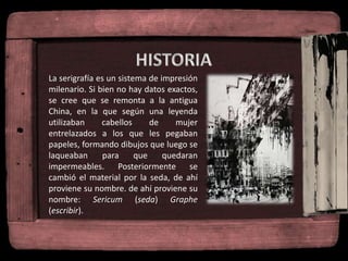 La serigrafía es un sistema de impresión
milenario. Si bien no hay datos exactos,
se cree que se remonta a la antigua
China, en la que según una leyenda
utilizaban cabellos de mujer
entrelazados a los que les pegaban
papeles, formando dibujos que luego se
laqueaban para que quedaran
impermeables. Posteriormente se
cambió el material por la seda, de ahí
proviene su nombre. de ahí proviene su
nombre: Sericum (seda) Graphe
(escribir).
 