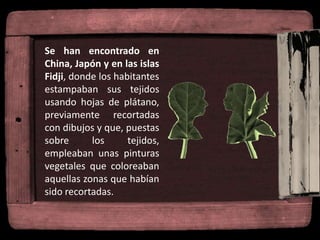 Se han encontrado en
China, Japón y en las islas
Fidji, donde los habitantes
estampaban sus tejidos
usando hojas de plátano,
previamente recortadas
con dibujos y que, puestas
sobre los tejidos,
empleaban unas pinturas
vegetales que coloreaban
aquellas zonas que habían
sido recortadas.
 