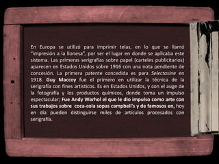 En Europa se utilizó para imprimir telas, en lo que se llamó
“impresión a la lionesa”, por ser el lugar en donde se aplicaba este
sistema. Las primeras serigrafías sobre papel (carteles publicitarios)
aparecen en Estados Unidos sobre 1916 con una nota pendiente de
concesión. La primera patente concedida es para Selectasine en
1918. Guy Maccoy fue el primero en utilizar la técnica de la
serigrafía con fines artisticos. Es en Estados Unidos, y con el auge de
la fotografía y los productos químicos, donde toma un impulso
espectacular; Fue Andy Warhol el que le dio impulso como arte con
sus trabajos sobre coca-cola sopas campbell's y de famosos en, hoy
en día pueden distinguirse miles de artículos procesados con
serigrafía.
 