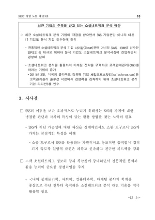 SERI 경영 노트 제115호                                     10


          최근 기업의 주목을 받고 있는 소셜네트워크 분석 역량

▷ 최근 소셜네트워크 분석 기업이 각광을 받으면서 SNS 기업뿐만 아니라 다른
  IT 기업도 분석 기업 인수전에 진력

   - 전통적인 소셜네트워크 분석 기업 사이람(Cyram)뿐만 아니라 SAS, IBM이 인수한
     SPSS 등 대규모 데이터 분석 기업도 소셜네트워크 분석시장에 진입하면서
     경쟁이 심화

   - 소셜네트워크 분석을 활용하여 마케팅 전략을 구축하고 고객관계관리(CRM)를
     하려는 기업이 증가
    ㆍ2011년 3월, 미국의 클라우드 컴퓨팅 기업 세일즈포스닷컴(salesforce.com)은
      고객관계관리 솔루션 시장에서 경쟁력을 강화하기 위해 소셜네트워크 분석
      기업 라디안6를 인수



3. 시사점

□ SNS의 이점을 보다 효과적으로 누리기 위해서는 SNS의 가치에 대한
   냉철한 판단과 자사의 특성에 맞는 활용 방법을 찾는 노력이 필요

   - SNS가 지닌 가능성에 대한 과신을 경계하면서도 소통 도구로서 SNS가
     가지는 본질적인 특성을 이해

     ㆍ소통 도구로서 SNS를 활용하는 자발적이고 창조적인 움직임이 경직
      되지 않도록 일방적 발신은 피하고 신속하고 친근한 피드백을 강화


□ 고객 소셜네트워크 정보의 양과 복잡성이 증대하면서 전문적인 분석과
   활용 능력이 중요한 경쟁력임을 주지


   - 국내외 통계물리학, 사회학, 컴퓨터과학, 마케팅 분야의 학계를
     중심으로 수년 전부터 축적해온 소셜네트워크 분석 관련 기술을 적극
     활용할 필요
                                                 -以 上-
 
