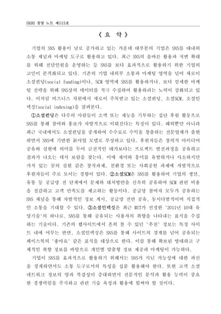 SERI 경영 노트 제115호


                       《 요 약 》

 기업의 SNS 활용이 날로 증가하고 있는 가운데 대부분의 기업은 SNS를 대내외
소통 채널과 마케팅 도구로 활용하고 있다. 최근 SNS의 올바른 활용과 저변 확대
를 위해 전담인원을 운영하는 등 SNS를 보다 효과적으로 활용하기 위한 기업의
고민이 본격화되고 있다. 기존의 기업 내외부 소통과 마케팅 영역을 넘어 새로이
소셜펀딩(social funding)이나, SCM 영역에 SNS를 활용하거나, 보다 섬세한 마케
팅 전략을 위해 SNS상의 데이터를 적극 수집하여 활용하려는 노력이 강화되고 있
다. 이처럼 비즈니스 차원에서 새로이 주목받고 있는 소셜펀딩, 소셜SCM, 소셜인
덱싱(social indexing)을 살펴본다.
 ①소셜펀딩은 다수의 사람들이 소액 또는 재능을 기부하는 집단 후원 활동으로
SNS를 통해 참여와 홍보가 자발적으로 이뤄진다는 특징이 있다. 해외뿐만 아니라
최근 국내에서도 소셜펀딩을 중개하여 수수료로 수익을 창출하는 전문업체가 출현
하면서 SNS에 기반한 新사업 모델로 부상하고 있다. 후원자들은 창의적 아이디어
공유와 실현에 의미를 두어 금전적인 대가보다는 프로젝트 발전과정을 공유하고
결과가 나오는 데서 보람을 찾는다. 이에 재미와 흥미를 유발하거나 사소하지만
가치 있는 꿈의 실현 같은 창작과제, 친환경 또는 사회공헌 과제에 자발적으로
후원자들이 주로 모이는 경향이 있다. ②소셜SCM은 SNS를 활용하여 기업의 생산,
유통 등 공급망 전 단계에서 문제와 대처방안을 신속히 공유하여 SCM 관련 비용
을 절감하고 고객 만족도를 제고하는 활동이다. 공급망 참여자 모두가 공유하는
SNS 채널을 통해 자발적인 정보 게시, 공급망 전반 공유, 동시다발적이며 직접적
인 소통을 기대할 수 있다. ③소셜인덱싱은 최근 MIT가 선정한 '2011년 10대 유
망기술'의 하나로, SNS를 통해 공유되는 사용자의 취향을 나타내는 표식을 수집
하는 기술이다. 기존의 웹사이트에서 흔히 볼 수 있던 '추천' 정보는 특정 사이
트 내에 머무는 반면, 소셜인덱싱은 SNS를 통해 사이트의 경계를 넘어 공유되는
페이스북의 '좋아요' 같은 표식을 대상으로 한다. 이를 통해 확보된 방대하고 구
체적인 취향 정보를 바탕으로 개인별 맞춤형 정보 제공과 마케팅이 가능하다.
  기업이 SNS를 효과적으로 활용하기 위해서는 SNS가 지닌 가능성에 대한 과신
을 경계하면서도 소통 도구로서의 특성을 십분 활용해야 한다. 또한 고객 소셜
네트워크 정보의 양과 복잡성이 증대하면서 전문적인 분석과 활용 능력이 중요
한 경쟁력임을 주지하고 관련 기술 육성과 활용에 힘써야 할 것이다.
 