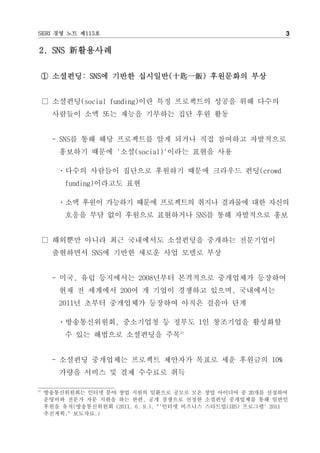 SERI 경영 노트 제115호                                                 3

2. SNS 新활용사례

     ① 소셜펀딩: SNS에 기반한 십시일반(十匙一飯) 후원문화의 부상


     □ 소셜펀딩(social funding)이란 특정 프로젝트의 성공을 위해 다수의
       사람들이 소액 또는 재능을 기부하는 집단 후원 활동


       - SNS를 통해 해당 프로젝트를 알게 되거나 직접 참여하고 자발적으로
        홍보하기 때문에 '소셜(social)'이라는 표현을 사용

        ㆍ다수의 사람들이 집단으로 후원하기 때문에 크라우드 펀딩(crowd
          funding)이라고도 표현

        ㆍ소액 후원이 가능하기 때문에 프로젝트의 취지나 결과물에 대한 자신의
          호응을 부담 없이 후원으로 표현하거나 SNS를 통해 자발적으로 홍보


     □ 해외뿐만 아니라 최근 국내에서도 소셜펀딩을 중개하는 전문기업이
       출현하면서 SNS에 기반한 새로운 사업 모델로 부상


       - 미국, 유럽 등지에서는 2008년부터 본격적으로 중개업체가 등장하여
        현재 전 세계에서 200여 개 기업이 경쟁하고 있으며, 국내에서는
        2011년 초부터 중개업체가 등장하여 아직은 걸음마 단계

        ㆍ방송통신위원회, 중소기업청 등 정부도 1인 창조기업을 활성화할
          수 있는 해법으로 소셜펀딩을 주목3)


       - 소셜펀딩 중개업체는 프로젝트 제안자가 목표로 세운 후원금의 10%
        가량을 서비스 및 결제 수수료로 취득

3)
     방송통신위원회는 인터넷 분야 창업 지원의 일환으로 공모로 모은 창업 아이디어 중 20개를 선정하여
     운영비와 전문가 자문 지원을 하는 한편, 공개 경쟁으로 선정한 소셜펀딩 중개업체를 통해 일반인
     후원을 유치(방송통신위원회 (2011. 6. 9.). "'인터넷 비즈니스 스타트업(IBS) 프로그램' 2011
     추진계획." 보도자료.)
 