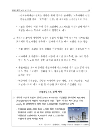 SERI 경영 노트 제115호                                                5

     ㆍ한국문화예술위원회는 자활을 위해 잡지를 판매하는 노숙자와의 연말
      합동공연인 발레 「호두까기 인형」의 제작비를 소셜펀딩으로 모금


   - 기업은 일대일 매칭 후원 같은 소셜펀딩 프로젝트를 추진하면서 사회적
     책임을 다하는 동시에 고객과의 친밀감도 제고


□ 후원자는 창의적 아이디어 공유와 실현에 의미를 두어 금전적인 대가보다는
   프로젝트 발전과정을 공유하고 결과가 나오는 데서 보람을 찾는 경향


   - 직접 참여나 조언을 통해 변화를 이끌어내는 것을 값진 경험으로 인식


   - 시사회에 초대받거나 후원자 이름이 새겨진 브로슈어, CD, DVD 등을
     받는 등 남보다 미리 받는 혜택과 희소성에 가치를 부여


   - 후원자들은 재미와 흥미를 유발하거나 사소하지만 가치 있는 꿈의 실현
     같은 창작 프로젝트, 친환경 또는 사회공헌 프로젝트에 자발적으로
     모이는 경향

   ㆍ예술가의 작품활동, 기발한 아이디어 상품 개발, 재해 구호활동, 시민
     저널리스트의 기고 지원 등 다양한 프로젝트가 소셜펀딩 대상


                    소셜펀딩으로 영화 제작

▷ 미국의 소설가 도널드 밀러(Donald Miller)는 소셜펀딩 중개업체 킥스타터
   (KickStarter)에 자신의 베스트셀러 소설 『블루 라이크 재즈(Blue like
   Jazz)』를 영화화하기 위해 12만 5,000달러를 모금한다고 공지

   - 트위터와 페이스북을 통해 소식을 접한 후원자들이
     몰리면서 10일도 안 돼 목표 금액을 달성했고, 모금
     마감일인 30일째에는 4,495명이 34만 6,000달러를
     후원하여 영화 제작을 시작

                   (자료: 킥스타터 홈페이지. <http://www.kickstarter.comm>)
 