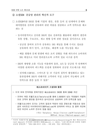 SERI 경영 노트 제115호                                                                  6

     ② 소셜SCM: 공급망 관리의 혁신적 도구

     □ 소셜SCM이란 SNS를 통해 기업의 생산, 유통 등의 전 단계에서 문제와
       대처방안을 신속히 공유하여 관련 비용을 절감하고 고객 만족도를 제고
       하는 것


       - 동시다발적이고 신속한 SNS의 정보 전파력을 활용하여 제품의 생산과
         유통 상황, 수요규모, 재고 현황 등에 관한 정보를 실시간으로 공유

        ㆍ공급망 참여자 모두가 공유하는 SNS 채널을 통해 수시로 정보를
          공유하여 위기 인지, 조기경보, 해결책 도출 가능성을 제고

        ㆍ배송 현황과 문제 발생에 따른 조치 상황을 거래 파트너나 소비자의
          SNS 계정으로 미리 알려줌으로써 고객의 정보 니즈를 충족


       - SNS의 쌍방향 소통 기능을 이용하여 물류, A/S 등 공급망 각 단계에서
         다양한 관계자의 피드백을 손쉽게 청취하여 공급망 프로세스를 개선

        ㆍ전자태그(RFID), 스마트폰 등 IT 기술의 접목이 활성화되고 있는
          물류업계에 SNS가 더해지면 고객과의 직접 소통이 가능해져 고객
          만족도를 한층 높일 수 있음4)


                          베스트바이의 소셜SCM 활용

     ▷ 미국 최대 전자제품 판매기업인 베스트바이는 SNS를 통해 SCM을 개선

       - 트위터 계정 트웰프포스(Twelpforce)를 통해 2,600명이 넘는 직원들이 자발적
         으로 고객의 불만을 접수하고 실시간으로 상담하여 고객 만족도를 높임

       - 트웰프포스에서 오가는 고객의 질문과 직원의 대응 콘텐츠를 자동으로 정보
         공유 사이트인 비비와이피드(BBYFeed.com)에 연계하여 서비스 및 물류 개선에
         대한 의견과 노하우 전수의 장을 형성
                          (자료: Twelpforce. <https://twitter.com/#!/twelpforce>;
                                        BBYFeed. <https://bbyfeed.appspot.com>)

4)
     미국의 시장분석기업 콘스텔레이션리서치그룹(Constellation Research Group)의 제프 애슈크로프트
     (Jeff Ashcroft) 부사장의 강연에서 발췌(Ashcroft, J. (2011). "소셜 네트워크와 모바일 시대의
     공급망 경영전략." 『2011 SCM 리더스 포럼』, 5월 24일. 서울: 플라자호텔.)
 