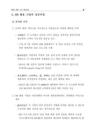 SERI 경영 노트 제100호                               8

3. SNS 활용 기업의 성공비결

① 유익한 가치

□ 고객이 해당 서비스를 지속적으로 사용하도록 다양한 혜택을 부여


   - 그루폰은 각 도시별로 날마다 1가지 상품을 파격적인 할인가격에
     제공하여 고객의 지속적인 방문을 유도

     ㆍ구입 후 7일 이내에 100% 환불해주는 등 품질 보증과 고객 만족을
      위한 체계적인 관리 프로그램 시행


   - 링크드인은 가입자의 직업과 전문 분야 등이 포함된 공개 정보를
     바탕으로 각 사용자에게 차별화된 뉴스 맞춤 서비스를 제공

     ㆍ2011년 3월 전문가 집단에 특화된 소셜뉴스 서비스 '링크드인
      투데이(Linkedin Today)'를 선보임


   - 포스퀘어는 스타벅스, 갭, 아멕스 등을 비롯한 1만여 개 업체와
     제휴하여 가격할인과 특별메뉴 제공 같은 혜택을 제공

     ㆍ2011년 3월 신용카드사 아멕스와 제휴하여 텍사스 주 오스틴에 위치한
      상점 60곳에서 체크인한 고객에게 5달러 할인 쿠폰을 지급


□ SNS 활용 기업은 이용자뿐만 아니라 제휴업체에게도 차별화된 서비스를
   제공

   - 링크드인은 각 기업의 인사 담당자가 적합한 인재를 채용할 수 있도록
     구직자에 대한 신뢰성 있는 평가자료를 제공

     ㆍSAP 프로그램 전문가 14만 명에 대한 상세 정보를 제휴한 글로벌
      소프트웨어기업 SAP(獨)의 임원에게 제공하여 인재풀로 활용하도록 함
 
