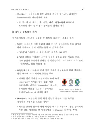 SERI 경영 노트 제100호                                                            9

       - 포스퀘어는 이용자들의 활동 내역을 분석한 비즈니스 대시보드
         (dashboard)를 제휴업체에 제공

         ㆍ각 장소의 총 체크인 수, 성별, 나이, 페이스북과 트위터에
          포스팅된 건수 등 이용자 통계분석 결과를 제시


  ② 몰입을 유도하는 재미

  □ 사용자들이 서비스에 몰입할 수 있도록 유희적인 요소를 추가

       - 징가는 사용자의 게임 등급에 따라 미션과 업그레이드 등을 다양화
         하여 지루하지 않게 게임을 즐길 수 있도록 유도

         ㆍ'팜빌'과 '시티빌'의 활성 유저13) 비율은 20% 이상

         ※"팜빌 작물을 수확하는 시간에 일정을 맞추고 있는 모습을 보고,
          내가 팜빌에 중독되어 있다는 걸 알았습니다." (디자이너 키라 기어,
          『와이어드』와의 인터뷰 중)


       - 허핑턴포스트는 사용자 간에 정보 공유를 활성화하기 위해 사용자의
         활동 내역에 따라 배지와 등급을 부여

         ㆍ기사를 많이 공유한 사람에게는 슈퍼 유저
          (superuser) 배지를, 많은 팬을 가진
          사람에게는 네트워커(networker) 배지를,
          부적절한 댓글을 신고한 사람에게는                (자료: 허핑턴포스트 홈페이지
                                             <http://www.huffingtonpost.com>)
          중재자(moderator) 배지를 제공


       - 포스퀘어는 사람들의 영역 확장 본능과 수집에 대한 욕구를
         자극하는 게임적인 요소를 가미14)

         ㆍ체크인 장소와 횟수에 따라 다양한 배지가 제공되며, 동일 장소에서
          가장 많은 체크인을 한 사용자에게 시장(mayor) 자격15)을 부여
13)
      활성 유저(active user)는 하루에 1번 이상 사이트에 접속하여 게임을 즐기는 유저를 뜻함
14)
      일부 언론에서는 포스퀘어를 '모바일 땅따먹기' 게임이라고 소개
15)
      시장에게는 서비스 할인, 무료 수강, 특별 배지 등 다양한 혜택을 제공
 