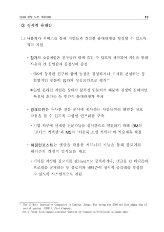 SERI 경영 노트 제100호                                                                              10

  ③ 정서적 유대감


  □ 사용자가 서비스를 통해 지인들과 긴밀한 유대관계를 형성할 수 있도록
         적극 지원


         - 징가의 소셜게임은 친구들과 함께 즐길 수 있도록 제작되어 게임을 통해
           사용자 간 친밀감과 동질성이 증진

           ㆍSNS에 등록된 친구와 함께 농장을 경영하거나 도시를 건설하는 등
             협업적인 부분이 징가의 성공요인으로 평가16)

           ※일반 온라인 게임은 상대가 불특정 인물이기 때문에 경쟁이 심해지면
             욕설이 오가는 등 인간적 유대관계가 부재


         - 링크드인은 유사한 전문 분야에 종사하는 사람들끼리 활발한 상호
           작용을 할 수 있도록 다양한 인프라를 구축

           ㆍ기업 외부에 산재한 전문가들을 실시간으로 연결하기 위해 IBM의
             '로터스 커넥션'과 MS의 '아웃룩 소셜 커넥터'와 기술제휴 체결


         - 허핑턴포스트는 댓글을 활용한 커뮤니티 기능을 통해 블로거와
            네티즌의 감정적 밀착도를 제고

           ㆍ기사를 작성한 블로거를 팬(fan)으로 등록하거나, 댓글을 단 네티즌의
             프로필을 공개하는 등 블로거와 네티즌이 정서적 공감대를 형성할
             수 있도록 시스템적으로 지원




16)
      The 10 Most Innovative Companies in Gaming: Zynga, For being the $500 million alpha dog of
      social gaming. (2011). Fast Company.
      <http://www.fastcompany.com/most-innovative-companies/2011/profile/zynga.php>
 