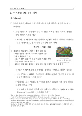 SERI 경영 노트 제100호                                                                                2

2. 주목받는 SNS 활용 기업

     징가(Zynga)

     □ SNS에 등록된 사용자 간에 인적 네트워크와 친목을 도모할 수 있는
        소셜게임

        - 모든 연령대의 사용자가 즐길 수 있는 가벼운 게임 테마와 간편한
           게임 인터페이스를 제공

          ㆍ2011년 1월 페이스북 게임 순위에서 징가의 게임이 1위부터 7위까지를
             모두 차지하였고, 월 이용자 수가 3억 명에 육박

                                      징가의 '시티빌' 게임

     ▷ 조그마한 마을에서 시작하여 집과 병원 등
        다양한 건물을 지으며 대도시로 발전시키는
        건설 시뮬레이션 게임
        - 친구와 함께 즐길 수 있는 다양한 미션을 주어
                                                                         (자료: 징가 홈페이지
           소셜게임의 장점을 극대화                                                   <www.zynga.com>)
        - 2010년 12월 2일 출시되어 42일 만에 월 이용자 1억 명을 돌파


        - 친구들과의 의사소통과 유대관계를 증진하는 수단으로 게임이 활용됨

          ㆍ게임 분야에서 애플의 앱스토어를 제치고 2011년『패스트 컴퍼니』가
             선정한 혁신기업 1위를 차지2)

        - 기업가치는 80억 달러로 평가3)되고 있으며 2012년 매출 10억 달러를
           달성할 것으로 전망

          ㆍ설립 4년 만에 28년 전통의 세계 2위 게임 퍼블리셔 일렉트로닉 아츠
             (Electronic Arts)의 기업가치를 추월4)
2)
     The 10 Most Innovative Companies in Gaming. (2011. 3. 14.). Fast Company.
     <http://www.fastcompany.com/1738552/the-10-most-innovative-companies-in-gaming>
3)
     Zynga, Facebook Spark 51% Jump in Value of Top Web Startups. (2011. 4. 8.). Bloomberg.
     <http://www.bloomberg.com/news/2011-04-07/zynga-facebook-spur-51-jump-in-private-market-valua
     tions-of-web-startups.html>
4)
     2010년 10월 징가의 시가총액은 55억 1,000만 달러인 반면, 일렉트로닉 아츠의 시가총액은 52억
     2,000만 달러로 평가
 
