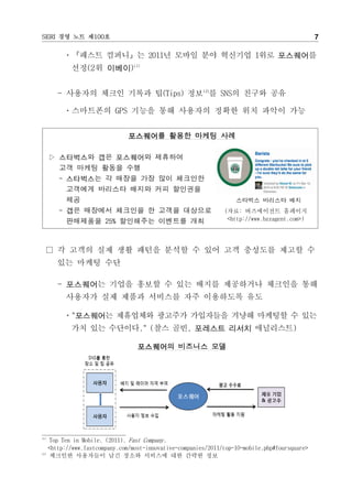 SERI 경영 노트 제100호                                                                               7

        ㆍ『패스트 컴퍼니』는 2011년 모바일 분야 혁신기업 1위로 포스퀘어를
          선정(2위 이베이)11)


       - 사용자의 체크인 기록과 팁(Tips) 정보12)를 SNS의 친구와 공유

        ㆍ스마트폰의 GPS 기능을 통해 사용자의 정확한 위치 파악이 가능


                             포스퀘어를 활용한 마케팅 사례

      ▷ 스타벅스와 갭은 포스퀘어와 제휴하여
        고객 마케팅 활동을 수행
        - 스타벅스는 각 매장을 가장 많이 체크인한
          고객에게 바리스타 배지와 커피 할인권을
          제공                                                       스타벅스 바리스타 배지
        - 갭은 매장에서 체크인을 한 고객을 대상으로                              (자료: 버즈에이전트 홈페이지
          판매제품을 25% 할인해주는 이벤트를 개최                               <http://www.bzzagent.com>)




  □ 각 고객의 실제 생활 패턴을 분석할 수 있어 고객 충성도를 제고할 수
       있는 마케팅 수단

       - 포스퀘어는 기업을 홍보할 수 있는 배지를 제공하거나 체크인을 통해
        사용자가 실제 제품과 서비스를 자주 이용하도록 유도

        ㆍ"포스퀘어는 제휴업체와 광고주가 가입자들을 겨냥해 마케팅할 수 있는
          가치 있는 수단이다." (찰스 골빈, 포레스트 리서치 애널리스트)

                                 포스퀘어의 비즈니스 모델




11)
    Top Ten in Mobile. (2011). Fast Company.
    <http://www.fastcompany.com/most-innovative-companies/2011/top-10-mobile.php#foursquare>
12)
    체크인한 사용자들이 남긴 장소와 서비스에 대한 간략한 정보
 
