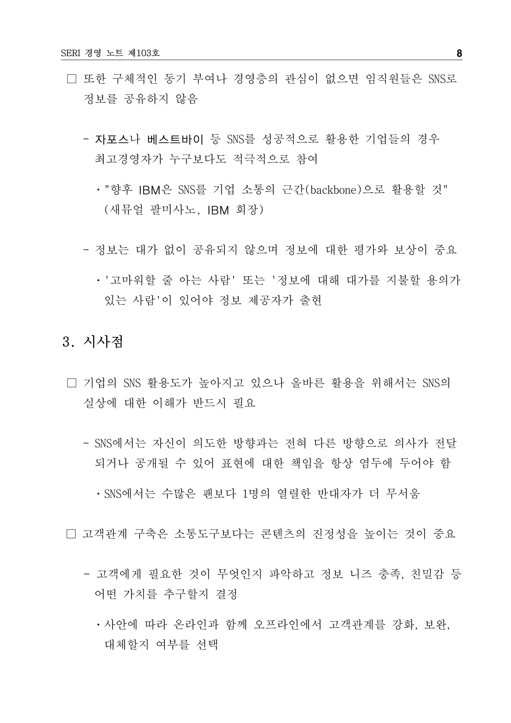 SERI 경영 노트 제103호                                   8

□ 또한 구체적인 동기 부여나 경영층의 관심이 없으면 임직원들은 SNS로
   정보를 공유하지 않음


   - 자포스나 베스트바이 등 SNS를 성공적으로 활용한 기업들의 경우
     최고경영자가 누구보다도 적극적으로 참여

     ㆍ"향후 IBM은 SNS를 기업 소통의 근간(backbone)으로 활용할 것"
      (새뮤얼 팔미사노, IBM 회장)


   - 정보는 대가 없이 공유되지 않으며 정보에 대한 평가와 보상이 중요

     ㆍ'고마워할 줄 아는 사람' 또는 '정보에 대해 대가를 지불할 용의가
      있는 사람'이 있어야 정보 제공자가 출현


3. 시사점

□ 기업의 SNS 활용도가 높아지고 있으나 올바른 활용을 위해서는 SNS의
   실상에 대한 이해가 반드시 필요


   - SNS에서는 자신이 의도한 방향과는 전혀 다른 방향으로 의사가 전달
     되거나 공개될 수 있어 표현에 대한 책임을 항상 염두에 두어야 함

     ㆍSNS에서는 수많은 팬보다 1명의 열렬한 반대자가 더 무서움


□ 고객관계 구축은 소통도구보다는 콘텐츠의 진정성을 높이는 것이 중요


   - 고객에게 필요한 것이 무엇인지 파악하고 정보 니즈 충족, 친밀감 등
     어떤 가치를 추구할지 결정

     ㆍ사안에 따라 온라인과 함께 오프라인에서 고객관계를 강화, 보완,
      대체할지 여부를 선택
 