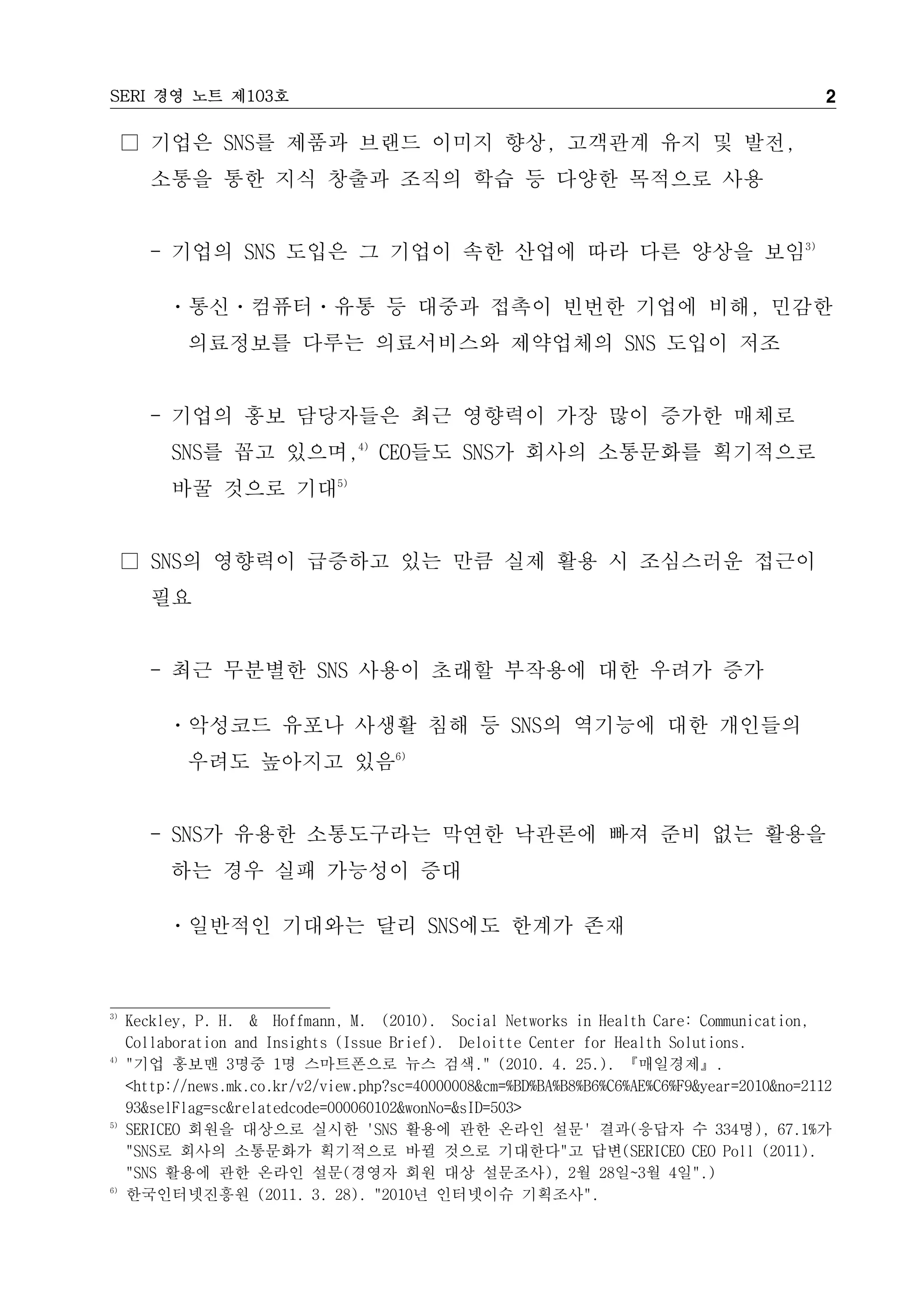 SERI 경영 노트 제103호                                                                               2

     □ 기업은 SNS를 제품과 브랜드 이미지 향상, 고객관계 유지 및 발전,
        소통을 통한 지식 창출과 조직의 학습 등 다양한 목적으로 사용


        - 기업의 SNS 도입은 그 기업이 속한 산업에 따라 다른 양상을 보임3)

          ㆍ통신ㆍ컴퓨터ㆍ유통 등 대중과 접촉이 빈번한 기업에 비해, 민감한
            의료정보를 다루는 의료서비스와 제약업체의 SNS 도입이 저조


        - 기업의 홍보 담당자들은 최근 영향력이 가장 많이 증가한 매체로
          SNS를 꼽고 있으며,4) CEO들도 SNS가 회사의 소통문화를 획기적으로
          바꿀 것으로 기대5)


     □ SNS의 영향력이 급증하고 있는 만큼 실제 활용 시 조심스러운 접근이
        필요


        - 최근 무분별한 SNS 사용이 초래할 부작용에 대한 우려가 증가

          ㆍ악성코드 유포나 사생활 침해 등 SNS의 역기능에 대한 개인들의
            우려도 높아지고 있음6)


        - SNS가 유용한 소통도구라는 막연한 낙관론에 빠져 준비 없는 활용을
          하는 경우 실패 가능성이 증대

          ㆍ일반적인 기대와는 달리 SNS에도 한계가 존재



3)
     Keckley, P. H. & Hoffmann, M. (2010). Social Networks in Health Care: Communication,
     Collaboration and Insights (Issue Brief). Deloitte Center for Health Solutions.
4)
     "기업 홍보맨 3명중 1명 스마트폰으로 뉴스 검색." (2010. 4. 25.). 『매일경제』.
     <http://news.mk.co.kr/v2/view.php?sc=40000008&cm=%BD%BA%B8%B6%C6%AE%C6%F9&year=2010&no=2112
     93&selFlag=sc&relatedcode=000060102&wonNo=&sID=503>
5)
     SERICEO 회원을 대상으로 실시한 'SNS 활용에 관한 온라인 설문' 결과(응답자 수 334명), 67.1%가
     "SNS로 회사의 소통문화가 획기적으로 바뀔 것으로 기대한다"고 답변(SERICEO CEO Poll (2011).
     "SNS 활용에 관한 온라인 설문(경영자 회원 대상 설문조사), 2월 28일~3월 4일".)
6)
     한국인터넷진흥원 (2011. 3. 28). "2010년 인터넷이슈 기획조사".
 