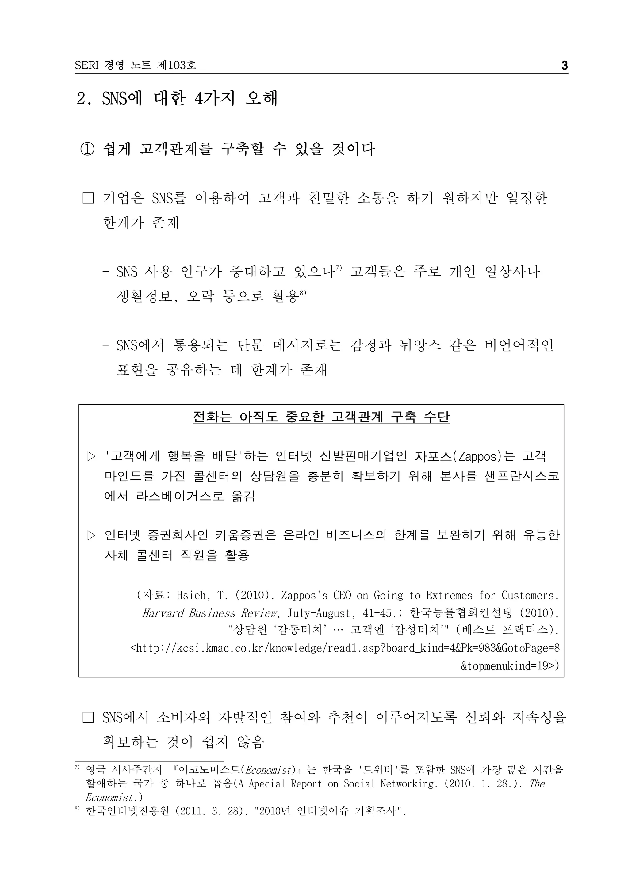 SERI 경영 노트 제103호                                                                         3

2. SNS에 대한 4가지 오해

     ① 쉽게 고객관계를 구축할 수 있을 것이다


     □ 기업은 SNS를 이용하여 고객과 친밀한 소통을 하기 원하지만 일정한
       한계가 존재


       - SNS 사용 인구가 증대하고 있으나7) 고객들은 주로 개인 일상사나
         생활정보, 오락 등으로 활용8)


       - SNS에서 통용되는 단문 메시지로는 감정과 뉘앙스 같은 비언어적인
         표현을 공유하는 데 한계가 존재


                      전화는 아직도 중요한 고객관계 구축 수단

     ▷ '고객에게 행복을 배달'하는 인터넷 신발판매기업인 자포스(Zappos)는 고객
       마인드를 가진 콜센터의 상담원을 충분히 확보하기 위해 본사를 샌프란시스코
       에서 라스베이거스로 옮김


     ▷ 인터넷 증권회사인 키움증권은 온라인 비즈니스의 한계를 보완하기 위해 유능한
       자체 콜센터 직원을 활용


             (자료: Hsieh, T. (2010). Zappos's CEO on Going to Extremes for Customers.
             Harvard Business Review, July-August, 41-45.; 한국능률협회컨설팅 (2010).
                            "상담원 ‘감동터치’ … 고객엔 ‘감성터치’" (베스트 프랙티스).
            <http://kcsi.kmac.co.kr/knowledge/read1.asp?board_kind=4&Pk=983&GotoPage=8
                                                                    &topmenukind=19>)



     □ SNS에서 소비자의 자발적인 참여와 추천이 이루어지도록 신뢰와 지속성을
       확보하는 것이 쉽지 않음
7)
     영국 시사주간지 『이코노미스트(Economist)』는 한국을 '트위터'를 포함한 SNS에 가장 많은 시간을
     할애하는 국가 중 하나로 꼽음(A Apecial Report on Social Networking. (2010. 1. 28.). The
     Economist.)
8)
     한국인터넷진흥원 (2011. 3. 28). "2010년 인터넷이슈 기획조사".
 