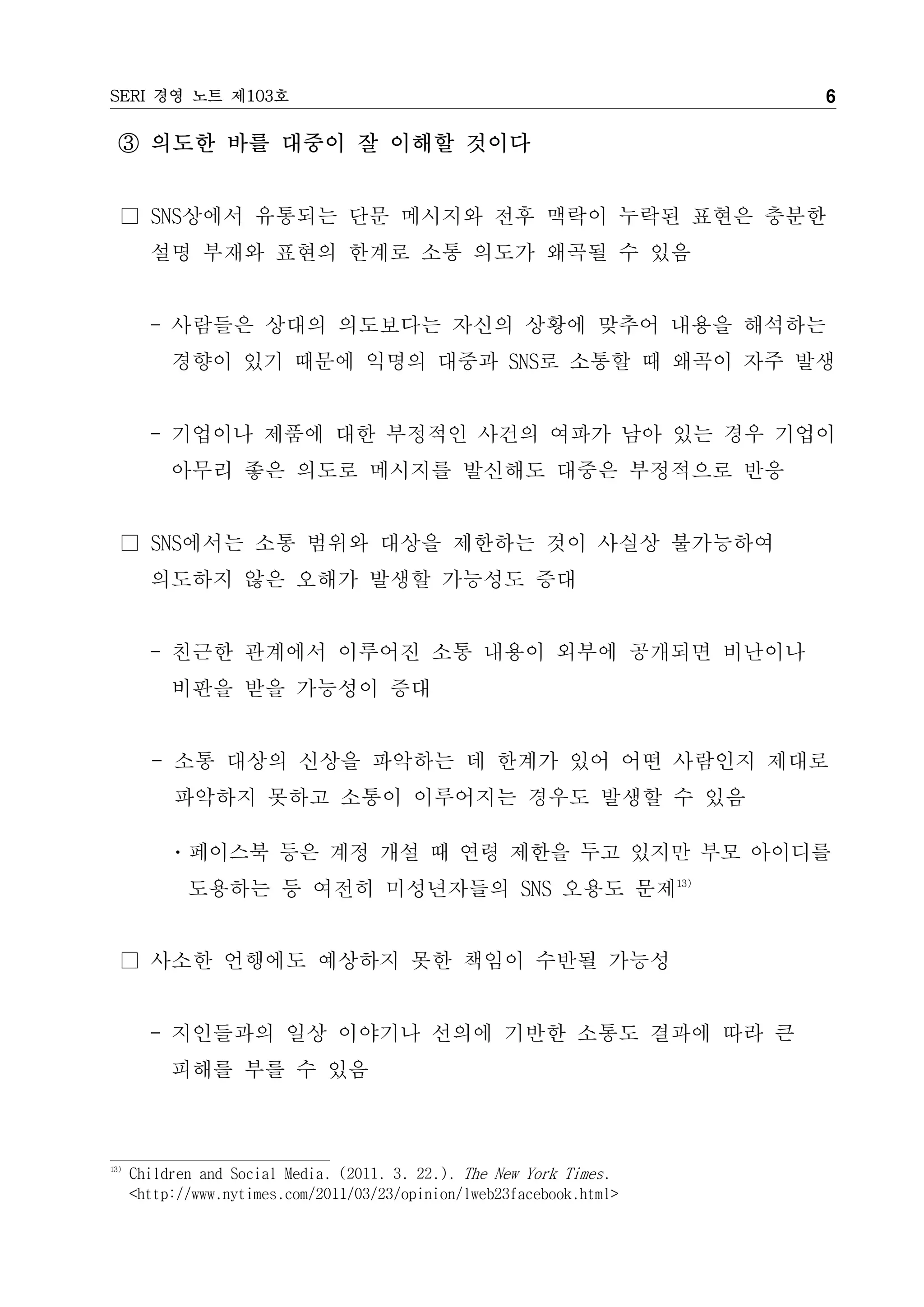 SERI 경영 노트 제103호                                                        6

  ③ 의도한 바를 대중이 잘 이해할 것이다


  □ SNS상에서 유통되는 단문 메시지와 전후 맥락이 누락된 표현은 충분한
        설명 부재와 표현의 한계로 소통 의도가 왜곡될 수 있음


        - 사람들은 상대의 의도보다는 자신의 상황에 맞추어 내용을 해석하는
           경향이 있기 때문에 익명의 대중과 SNS로 소통할 때 왜곡이 자주 발생


        - 기업이나 제품에 대한 부정적인 사건의 여파가 남아 있는 경우 기업이
           아무리 좋은 의도로 메시지를 발신해도 대중은 부정적으로 반응


  □ SNS에서는 소통 범위와 대상을 제한하는 것이 사실상 불가능하여
        의도하지 않은 오해가 발생할 가능성도 증대


        - 친근한 관계에서 이루어진 소통 내용이 외부에 공개되면 비난이나
           비판을 받을 가능성이 증대


        - 소통 대상의 신상을 파악하는 데 한계가 있어 어떤 사람인지 제대로
           파악하지 못하고 소통이 이루어지는 경우도 발생할 수 있음

          ㆍ페이스북 등은 계정 개설 때 연령 제한을 두고 있지만 부모 아이디를
             도용하는 등 여전히 미성년자들의 SNS 오용도 문제13)


  □ 사소한 언행에도 예상하지 못한 책임이 수반될 가능성


        - 지인들과의 일상 이야기나 선의에 기반한 소통도 결과에 따라 큰
           피해를 부를 수 있음



13)
      Children and Social Media. (2011. 3. 22.). The New York Times.
      <http://www.nytimes.com/2011/03/23/opinion/lweb23facebook.html>
 