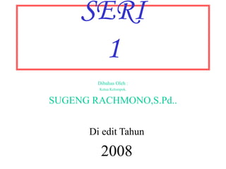 SERI 
1 
Dibahas Oleh : 
Ketua Kelompok. 
SUGENG RACHMONO,S.Pd.. 
Di edit Tahun 
2008 
 