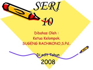 SERI 
10 
Dibahas Oleh : 
Ketua Kelompok. 
SUGENG RACHMONO,S.Pd.. 
Di edit Tahun 
2008 
 