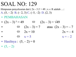 SOAL NO: 129 
Himpunan penyelesaian dari ( 2x - 3 )² = 49 ; x  R adalah …: 
A. (5, – 2) B. (– 2, 3) C. (–5, –2) D. (2, 3) 
• PEMBAHASAN 
• (2x – 3) ² = 49  (2x – 3) = √49 
•  (2x – 3) = 7 atau (2x – 3) = – 7 
•  2x = 10 2x = – 4 
•  x = 5 x = – 2 
• Hasilnya : (5, – 2) = 0 
• (5, – 2) 
 