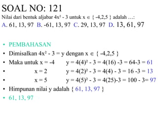 SOAL NO: 121 
Nilai dari bentuk aljabar 4x² - 3 untuk x  { -4,2,5 } adalah …: 
A. 61, 13, 97 B. -61, 13, 97 C. 29, 13, 97 D. 13, 61, 97 
• PEMBAHASAN 
• Dimisalkan 4x² - 3 = y dengan x  { -4,2,5 } 
• Maka untuk x = -4 y = 4(4)² - 3 = 4(16) -3 = 64-3 = 61 
• x = 2 y = 4(2)² - 3 = 4(4) - 3 = 16 -3 = 13 
• x = 5 y = 4(5)² - 3 = 4(25)-3 = 100 - 3= 97 
• Himpunan nilai y adalah { 61, 13, 97 } 
• 61, 13, 97 
 
