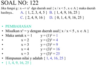 SOAL NO: 122 
Jika fungsi g : x --> x² dgn daerah asal { x / x < 5 , x  A } maka daerah 
hasilnya.. A. { 1, 2, 3, 4, 5 } B. { 1, 4, 9, 16, 25 } 
C. { 2, 4, 9, 16 } D. { 0, 1, 4, 9, 16, 25 } 
• PEMBAHASAN 
• Misalkan x² = y dengan daerah asal{ x / x < 5 , x  A } 
• Maka untuk x = 1 y = (1)² = 1 
• x = 2 y = (2)² = 4 
• x = 3 y = (3)² = 9 
• x = 4 y = (3)² = 16 
• x = 3 y = (3)² = 25 
• Himpunan nilai y adalah { 1, 4, 16, 25 } 
• { 1, 4, 9, 16, 25 } 
 