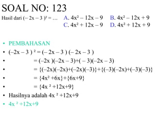 SOAL NO: 123 
Hasil dari (– 2x – 3 )² = … A. 4x² – 12x – 9 B. 4x² – 12x + 9 
C. 4x² + 12x – 9 D. 4x² + 12x + 9 
• PEMBAHASAN 
• (–2x – 3 ) ² = (– 2x – 3 ) (– 2x – 3 ) 
• = (–2x )(–2x – 3)+( – 3)(–2x – 3) 
• = {(–2x)(–2x)+(–2x)(–3)}+{(–3)(–2x)+(–3)(–3)} 
• = {4x² +6x}+{6x+9} 
• = {4x ² +12x+9} 
• Hasilnya adalah 4x ² +12x+9 
• 4x ² +12x+9 
 