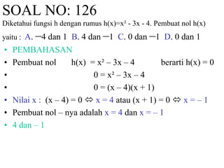 SOAL NO: 126 
Diketahui fungsi h dengan rumus h(x)=x² - 3x - 4. Pembuat nol h(x) 
yaitu : A. –4 dan 1 B. 4 dan –1 C. 0 dan –1 D. 0 dan 1 
• PEMBAHASAN 
• Pembuat nol h(x) = x² – 3x – 4 berarti h(x) = 0 
• 0 = x² – 3x – 4 
• 0 = (x – 4)(x + 1) 
• Nilai x : (x – 4) = 0  x = 4 atau (x + 1) = 0  x = – 1 
• Pembuat nol – nya adalah x = 4 dan x = – 1 
• 4 dan – 1 
 