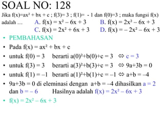 SOAL NO: 128 
Jika f(x)=ax² + bx + c ; f(3)= 3 ; f(1)= - 1 dan f(0)=3 ; maka fungsi f(x) 
adalah … A. f(x) = x² – 6x + 3 B. f(x) = 2x² – 6x + 3 
C. f(x) = 2x² + 6x + 3 D. f(x) = – 2x² – 6x + 3 
• PEMBAHASAN 
• Pada f(x) = ax² + bx + c 
• untuk f(0) = 3 berarti a(0)²+b(0)+c = 3  c = 3 
• untuk f(3) = 3 berarti a(3)²+b(3)+c = 3  9a+3b = 0 
• untuk f(1) = –1 berarti a(1)²+b(1)+c = –1  a+b = –4 
• 9a+3b = 0 di eleminasi dengan a+b = –4 dihasilkan a = 2 
dan b = – 6 Hasilnya adalah f(x) = 2x² – 6x + 3 
• f(x) = 2x² – 6x + 3 
 